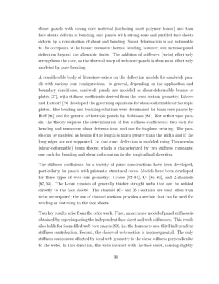 shear, panels with strong core material (including most polymer foams) and thin
face sheets deform in bending, and panels with strong core and proﬁled face sheets
deform by a combination of shear and bending. Shear deformation is not noticeable
to the occupants of the house; excessive thermal bending, however, can increase panel
deﬂection beyond the allowable limits. The addition of stiﬀeners (webs) eﬀectively
strengthens the core, so the thermal warp of web core panels is thus most eﬀectively
modeled by pure bending.
A considerable body of literature exists on the deﬂection models for sandwich pan-
els with various core conﬁgurations. In general, depending on the application and
boundary conditions, sandwich panels are modeled as shear-deformable beams or
plates [37], with stiﬀness coeﬃcients derived from the cross section geometry. Libove
and Batdorf [79] developed the governing equations for shear-deformable orthotropic
plates. The bending and buckling solutions were determined for foam core panels by
Hoﬀ [80] and for generic orthotropic panels by Robinson [81]. For orthotropic pan-
els, the theory requires the determination of ﬁve stiﬀness coeﬃcients: two each for
bending and transverse shear deformations, and one for in-plane twisting. The pan-
els can be modeled as beams if the length is much greater than the width and if the
long edges are not supported. In that case, deﬂection is modeled using Timoshenko
(shear-deformable) beam theory, which is characterized by two stiﬀness constants:
one each for bending and shear deformation in the longitudinal direction.
The stiﬀness coeﬃcients for a variety of panel constructions have been developed,
particularly for panels with prismatic structural cores. Models have been developed
for three types of web core geometry: I-cores [82–84], C- [85, 86], and Z-channels
[87, 88]. The I-core consists of generally thicker straight webs that can be welded
directly to the face sheets. The channel (C- and Z-) sections are used when thin
webs are required; the use of channel sections provides a surface that can be used for
welding or fastening to the face sheets.
Two key results arise from the prior work. First, an accurate model of panel stiﬀness is
obtained by superimposing the independent face sheet and web stiﬀnesses. This result
also holds for foam-ﬁlled web core panels [89], i.e. the foam acts as a third independent
stiﬀness contribution. Second, the choice of web section is inconsequential. The only
stiﬀness component aﬀected by local web geometry is the shear stiﬀness perpendicular
to the webs. In this direction, the webs interact with the face sheet, causing slightly
31
 