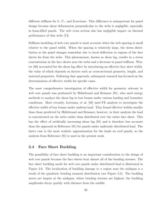 diﬀerent stiﬀness for I-, C-, and Z-sections. This diﬀerence is unimportant for panel
design because shear deformation perpendicular to the webs is negligible, especially
in foam-ﬁlled panels. The web cross section also has negligible impact on thermal
performance of thin webs [74].
Stiﬀness modeling of web core panels is most accurate when the web spacing is small
relative to the panel width. When the spacing is relatively large, the stress distri-
bution in the panel changes somewhat due to local deﬂection in regions of the face
sheets far from the webs. This phenomenon, known as shear lag, results in a stress
concentration in the face sheets near the webs and a decrease in panel stiﬀness. Win-
ter [90] accounted for the shear lag eﬀect by introducing an eﬀective face sheet width,
the value of which depends on factors such as cross-sectional geometry, length, and
material properties. Following that approach, subsequent research has focused on the
determination of eﬀective width for speciﬁc cases.
The most comprehensive investigation of eﬀective width for geometry relevant to
web core panels was performed by Hildebrand and Reissner [91], who used energy
methods to analyze the shear lag in box beams under various loading and boundary
conditions. More recently, Lertsima, et al. [92] used FE analysis to investigate the
eﬀective width of box beams under uniform load. They found eﬀective widths smaller
than those predicted by Hildebrand and Reissner; however, in their analysis the load
is concentrated on the webs rather than distributed over the entire face sheet. This
has the eﬀect of artiﬁcially increasing shear lag [91] and is therefore less accurate
than the approach in Reference [91] for panels under uniformly distributed load. The
latter case is the most realistic approximation for the loads on roof panels, so the
analysis from Reference [91] is used in the present work.
3.4 Face Sheet Buckling
The possibility of face sheet buckling is an important consideration to the design of
web core panels because the face sheets bear almost all of the bending stresses. The
face sheet buckling mode for web core panels under distributed load is illustrated in
Figure 3.6. The localization of buckling damage to a region near the midspan is a
result of the quadratic bending moment distribution (see Figure 3.2). The buckling
waves are largest at the midspan, where bending stresses are highest; the buckling
amplitudes decay quickly with distance from the middle.
32
 