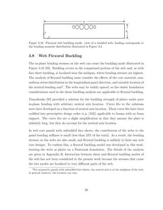 Figure 3.10. Flexural web buckling mode: view of a buckled web; loading corresponds to
the bending moment distribution illustrated in Figure 3.2
3.8 Web Flexural Buckling
The in-plane bending stresses on the web can cause the buckling mode illustrated in
Figure 3.10 [93]. Buckling occurs in the compressed portion of the web and, as with
face sheet buckling, is localized near the midspan, where bending stresses are highest.
The analysis of ﬂexural buckling must consider the eﬀects of the core material, non-
uniform stress distribution in the longitudinal panel direction, and variable location of
the neutral bending axis2
. The webs may be widely spaced, so the elastic foundation
considerations used in the shear buckling analysis are applicable to ﬂexural buckling.
Timoshenko [93] provided a solution for the buckling strength of plates under pure
in-plane bending with arbitrary neutral axis location. Curve ﬁts to the solutions
were later developed as a function of neutral axis location. These curve ﬁts have been
codiﬁed into prescriptive design codes (e.g. [102]) applicable to beams with no foam
support. The curve ﬁts are a slight simpliﬁcation in that they assume the plate is
inﬁnitely long, but they do account for the neutral axis location.
In web core panels with unbuckled face sheets, the contribution of the webs to the
panel bending stiﬀness is small (less than 10% of the total). As a result, the bending
stresses on the webs are also small, and ﬂexural buckling is unlikely to limit any web
core designs. To conﬁrm this, a ﬂexural buckling model was developed in this work,
treating the webs as plates on a Pasternak foundation. The details of the analysis
are given in Appendix B. Interaction between shear and ﬂexural buckling modes of
the web has not been considered in the present work because the stresses that cause
the two modes are localized to very diﬀerent parts of the web.
2
For symmetric panels with unbuckled face sheets, the neutral axis is at the midplane of the web;
in general, however, the location can vary.
38
 