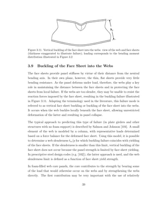 Figure 3.11. Vertical buckling of the face sheet into the webs: view of the web and face sheets
(thickness exaggerated to illustrate failure); loading corresponds to the bending moment
distribution illustrated in Figure 3.2
3.9 Buckling of the Face Sheet into the Webs
The face sheets provide panel stiﬀness by virtue of their distance from the neutral
bending axis. In their own plane, however, the thin, ﬂat sheets provide very little
bending resistance. As the panel deforms under load, therefore, the webs play a key
role in maintaining the distance between the face sheets and in protecting the face
sheets from local failure. If the webs are too slender, they may be unable to resist the
reaction forces imposed by the face sheet, resulting in the buckling failure illustrated
in Figure 3.11. Adapting the terminology used in the literature, this failure mode is
referred to as vertical face sheet buckling or buckling of the face sheet into the webs.
It occurs when the web buckles locally beneath the face sheet, allowing unrestricted
deformation of the latter and resulting in panel collapse.
The typical approach to predicting this type of failure (in plate girders and other
structures with no foam support) is described by Salmon and Johnson [104]. A small
element of the web is modeled by a column, with representative loads determined
based on a force balance for the deformed face sheet. Using this model, it is possible
to determine a web slenderness tw/p for which buckling failure coincides with yielding
of the face sheets. If the slenderness is smaller than this limit, vertical buckling of the
face sheet does not occur because the panel strength is limited by face sheet yielding.
In prescriptive steel design codes (e.g. [102]), the latter approach is used, and the web
slenderness limit is deﬁned as a function of face sheet yield strength.
In foam-ﬁlled web core panels, the core contributes to the strength by bearing some
of the load that would otherwise occur on the webs and by strengthening the webs
directly. The ﬁrst contribution may be very important with the use of relatively
39
 