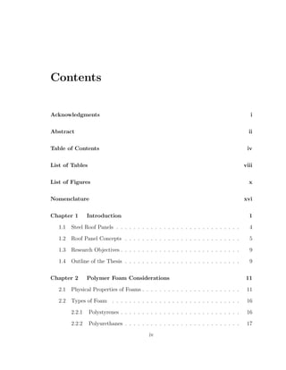 Contents
Acknowledgments i
Abstract ii
Table of Contents iv
List of Tables viii
List of Figures x
Nomenclature xvi
Chapter 1 Introduction 1
1.1 Steel Roof Panels . . . . . . . . . . . . . . . . . . . . . . . . . . . . . 4
1.2 Roof Panel Concepts . . . . . . . . . . . . . . . . . . . . . . . . . . . 5
1.3 Research Objectives . . . . . . . . . . . . . . . . . . . . . . . . . . . . 9
1.4 Outline of the Thesis . . . . . . . . . . . . . . . . . . . . . . . . . . . 9
Chapter 2 Polymer Foam Considerations 11
2.1 Physical Properties of Foams . . . . . . . . . . . . . . . . . . . . . . . 11
2.2 Types of Foam . . . . . . . . . . . . . . . . . . . . . . . . . . . . . . 16
2.2.1 Polystyrenes . . . . . . . . . . . . . . . . . . . . . . . . . . . . 16
2.2.2 Polyurethanes . . . . . . . . . . . . . . . . . . . . . . . . . . . 17
iv
 