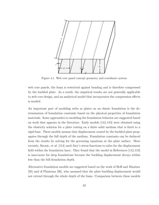Figure 4.1. Web core panel concept geometry and coordinate system
web core panels, the foam is restricted against bending and is therefore compressed
by the buckled plate. As a result, the empirical results are not generally applicable
to web core design, and an analytical model that incorporates the compression eﬀects
is needed.
An important part of modeling webs as plates on an elastic foundation is the de-
termination of foundation constants based on the physical properties of foundation
materials. Some approaches to modeling the foundation behavior are suggested based
on work that appears in the literature. Early models [112,113] were obtained using
the elasticity solution for a plate resting on a ﬁnite solid medium that is ﬁxed to a
rigid base. These models assume that displacement caused by the buckled plate prop-
agates through the full depth of the medium. Foundation constants can be deduced
from the results by solving for the governing equations at the plate surface. More
recently, Sironic, et al. [114] used Airy’s stress functions to solve for the displacement
ﬁeld within the foundation layer. They found that the model in References [112,113]
is inaccurate for deep foundations because the buckling displacement decays within
less than the full foundation depth.
Alternative foundation models are suggested based on the work of Hoﬀ and Mautner
[95] and of Plantema [96], who assumed that the plate buckling displacement would
not extend through the whole depth of the foam. Comparison between these models
43
 