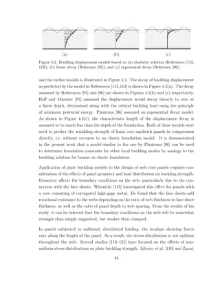 (a) (b) (c)
Figure 4.2. Buckling displacement models based on (a) elasticity solution (References [112,
113]), (b) linear decay (Reference [95]), and (c) exponential decay (Reference [96])
and the earlier models is illustrated in Figure 4.2. The decay of buckling displacement
as predicted by the model in References [112,113] is shown in Figure 4.2(a). The decay
assumed by References [95] and [96] are shown in Figures 4.2(b) and (c) respectively.
Hoﬀ and Mautner [95] assumed the displacement would decay linearly to zero at
a ﬁnite depth, determined along with the critical buckling load using the principle
of minimum potential energy. Plantema [96] assumed an exponential decay model.
As shown in Figure 4.2(c), the characteristic length of the displacement decay is
assumed to be much less than the depth of the foundation. Both of these models were
used to predict the wrinkling strength of foam core sandwich panels in compression
directly, i.e. without recourse to an elastic foundation model. It is demonstrated
in the present work that a model similar to the one by Plantema [96] can be used
to determine foundation constants for other local buckling modes by analogy to the
buckling solution for beams on elastic foundation.
Application of plate buckling models to the design of web core panels requires con-
sideration of the eﬀects of panel geometry and load distribution on buckling strength.
Geometry aﬀects the boundary conditions on the web, particularly due to the con-
nection with the face sheets. Wiernicki [115] investigated this eﬀect for panels with
a core consisting of corrugated light-gage metal. He found that the face sheets add
rotational resistance to the webs depending on the ratio of web thickness to face sheet
thickness, as well as the ratio of panel depth to web spacing. From the results of his
study, it can be inferred that the boundary conditions on the web will be somewhat
stronger than simply supported, but weaker than clamped.
In panels subjected to uniformly distributed loading, the in-plane shearing forces
vary along the length of the panel. As a result, the stress distribution is not uniform
throughout the web. Several studies [116–121] have focused on the eﬀects of non-
uniform stress distributions on plate buckling strength. Libove, et al. [116] and Zara´s,
44
 