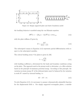Figure 4.3. Simply supported plate and elastic foundation model
the buckling behavior is modeled using the von K´arm´an equation
D 4
w = − KW w − KP
2
w + 2τtw,xy, (4.2)
with the plate stiﬀness D given by
D =
Et3
12 (1 − ν2)
. (4.3)
The subscripted comma in Equation (4.2) represents partial diﬀerentiation with re-
spect to the subscripted variables.
The critical buckling stress τ for plates is given by [93]
τ = χ
π2
D
b2t
, (4.4)
with buckling coeﬃcient χ determined by the loads and boundary conditions acting
on the plate. The approach used in the present work to determine χ is a Ritz solution
based on the principle of minimum potential energy. According to this principle, the
variation in strain energy δU of the deformed plate must be balanced by the variation
in work δV caused by external loading, i.e.
δU − δV = 0. (4.5)
To solve Equation (4.5), it is necessary to assume a kinematically admissible function
for the displacement ﬁeld w. For simply supported rectangular plates, a suitable
46
 