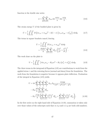 function is the double sine series
w =
∞
m=1
∞
n=1
Amn sin
mπx
a
sin
nπy
b
. (4.6)
The strain energy U of the buckled plate is given by
U =
1
2
b
0
a
0
D (w,xx + w,yy)2
− 2(1 − ν) w,xxw,yy − w2
,xy dxdy. (4.7)
The terms in square brackets cancel, leaving
U =
1
2
b
0
a
0
D (w,xx + w,yy)2
dxdy
=
Dabπ4
8
∞
m=1
∞
n=1
A2
mn
m2
a2
+
n2
b2
2
. (4.8)
The work done on the plate is
V =
1
2
b
0
a
0
τtw,xw,y − KW w2
− KP w2
,x + w2
,y dxdy. (4.9)
The three terms in the integrand of Equation (4.9) are contributions to work from the
applied stress τ and the restoring forces (normal and shear) from the foundation. The
work from the foundation is negative because it opposes plate deﬂection. Evaluation
of the integral in Equation (4.9) yields
V = 4τt
∞
m
∞
n
∞
p
∞
q
AmnApq
mnpq
(m2 − p2) (n2 − q2)
− KW
ab
8
∞
m=1
∞
n=1
A2
mn
− KP
π2
ab
8
∞
m=1
∞
n=1
m
a
2
A2
mn +
∞
m=1
∞
n=1
n
b
2
A2
mn . (4.10)
In the ﬁrst series on the right hand side of Equation (4.10), summation is taken only
over those values of the subscripts such that m ± p and n ± q are both odd numbers.
47
 