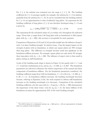 For β ≥ 4, the solution was evaluated over the range 4 ≤ β ≤ 10. The buckling
coeﬃcient for β ≥ 4 converges rapidly; for example, the solution for β = 6 is indistin-
guishable from the solution for β = 10. It can be concluded that the buckling solution
for β ≥ 4 is an approximation to that of inﬁnitely long plates. An expression for the
buckling coeﬃcient of long plates (β ≥ 4) was therefore developed using β = 6 and
is given by
χ∞ = 2.006 0.690 + fW + 1.020fP + fP + 3.749. (4.14)
The expressions ﬁt the calculated values of χ to within ±0.1 throughout the indicated
range. Given that χ ranges from 5.48 (long plate with no foundation) to 364 (square
plate with fW = fP = 300), this accuracy is acceptable for most purposes.
Comparison of Equations (4.13) and (4.14) provides insight into the inﬂuence of aspect
ratio β on shear buckling strength. In relative terms, β has the largest impact on the
strength of plates with no foundation, in which case square plates are 70% stronger
than long plates. The diﬀerence in strength becomes much less signiﬁcant as the
foundation stiﬀness increases. For example, square plates are only about 3% stronger
than long plates with fW = fP = 300. The inﬂuence of aspect ratio is thus small in
plates resting on stiﬀ foundations.
A plot of the buckling mode shape is shown in Figure 4.4 for panels with β = 1 and
β = 4 and four combinations of fW and fP (fw = 0, 300; fp = 0, 20)2
. The foundation
parameters are selected to illustrate the relative importance of the normal and shear
components of foundation stiﬀness. For the foundation parameters considered, the
buckling coeﬃcient ranges from 5.62 (no foundation, β = 4) to 64.4 (fw = 0, 300; fp =
0, 20; β = 1). As foundation stiﬀness increases, the buckling wavelength decreases
because, referring to Equation (4.10), the work required to deform stiﬀ foundations
increases as the buckling wavelength a/m decreases. Comparison of the calculated
buckling coeﬃcient χ for the cases with fP = 0 and fP = 20 (fW = 300) demonstrates
the importance of the shear terms: even for fW /fP = 15, the shear stiﬀness of the
foundation accounts for approximately 35% of the total buckling strength.
2
As will be shown in a subsequent section, fW = 300 and fP = 20 are representative of slender
webs on a polymer foam foundation.
49
 