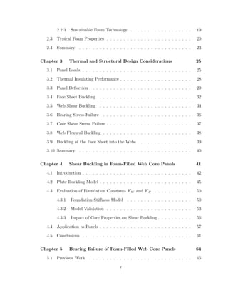 2.2.3 Sustainable Foam Technology . . . . . . . . . . . . . . . . . . 19
2.3 Typical Foam Properties . . . . . . . . . . . . . . . . . . . . . . . . . 20
2.4 Summary . . . . . . . . . . . . . . . . . . . . . . . . . . . . . . . . . 23
Chapter 3 Thermal and Structural Design Considerations 25
3.1 Panel Loads . . . . . . . . . . . . . . . . . . . . . . . . . . . . . . . . 25
3.2 Thermal Insulating Performance . . . . . . . . . . . . . . . . . . . . . 28
3.3 Panel Deﬂection . . . . . . . . . . . . . . . . . . . . . . . . . . . . . . 29
3.4 Face Sheet Buckling . . . . . . . . . . . . . . . . . . . . . . . . . . . 32
3.5 Web Shear Buckling . . . . . . . . . . . . . . . . . . . . . . . . . . . 34
3.6 Bearing Stress Failure . . . . . . . . . . . . . . . . . . . . . . . . . . 36
3.7 Core Shear Stress Failure . . . . . . . . . . . . . . . . . . . . . . . . . 37
3.8 Web Flexural Buckling . . . . . . . . . . . . . . . . . . . . . . . . . . 38
3.9 Buckling of the Face Sheet into the Webs . . . . . . . . . . . . . . . . 39
3.10 Summary . . . . . . . . . . . . . . . . . . . . . . . . . . . . . . . . . 40
Chapter 4 Shear Buckling in Foam-Filled Web Core Panels 41
4.1 Introduction . . . . . . . . . . . . . . . . . . . . . . . . . . . . . . . . 42
4.2 Plate Buckling Model . . . . . . . . . . . . . . . . . . . . . . . . . . . 45
4.3 Evaluation of Foundation Constants KW and KP . . . . . . . . . . . 50
4.3.1 Foundation Stiﬀness Model . . . . . . . . . . . . . . . . . . . 50
4.3.2 Model Validation . . . . . . . . . . . . . . . . . . . . . . . . . 53
4.3.3 Impact of Core Properties on Shear Buckling . . . . . . . . . . 56
4.4 Application to Panels . . . . . . . . . . . . . . . . . . . . . . . . . . . 57
4.5 Conclusions . . . . . . . . . . . . . . . . . . . . . . . . . . . . . . . . 61
Chapter 5 Bearing Failure of Foam-Filled Web Core Panels 64
5.1 Previous Work . . . . . . . . . . . . . . . . . . . . . . . . . . . . . . 65
v
 