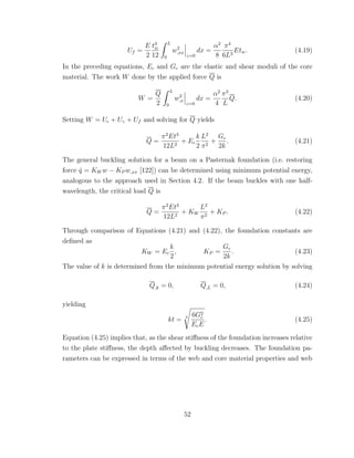 Uf =
E
2
t3
w
12
L
0
w2
,xx
z=0
dx =
α2
8
π4
6L3
Etw. (4.19)
In the preceding equations, Ec and Gc are the elastic and shear moduli of the core
material. The work W done by the applied force Q is
W =
Q
2
L
0
w2
,x
z=0
dx =
α2
4
π2
L
Q. (4.20)
Setting W = U + Uγ + Uf and solving for Q yields
Q =
π2
Et3
12L2
+ Ec
k
2
L2
π2
+
Gc
2k
. (4.21)
The general buckling solution for a beam on a Pasternak foundation (i.e. restoring
force ˆq = KW w − KP w,xx [122]) can be determined using minimum potential energy,
analogous to the approach used in Section 4.2. If the beam buckles with one half-
wavelength, the critical load Q is
Q =
π2
Et3
12L2
+ KW
L2
π2
+ KP . (4.22)
Through comparison of Equations (4.21) and (4.22), the foundation constants are
deﬁned as
KW = Ec
k
2
, KP =
Gc
2k
. (4.23)
The value of k is determined from the minimum potential energy solution by solving
Q,k = 0, Q,L = 0, (4.24)
yielding
kt = 3 6G2
c
EcE
. (4.25)
Equation (4.25) implies that, as the shear stiﬀness of the foundation increases relative
to the plate stiﬀness, the depth aﬀected by buckling decreases. The foundation pa-
rameters can be expressed in terms of the web and core material properties and web
52
 