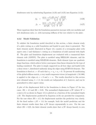 slenderness ratio by substituting Equations (4.23) and (4.25) into Equation (4.12):
fW =
12 (1 − ν2
) 3
√
6
2π4
b
t
4
3 G2
cE2
c
E4
, (4.26)
fP =
12 (1 − ν2
)
2π2 3
√
6
b
t
2
3 GcEc
E2
. (4.27)
These equations show that the foundation parameters increase with core modulus and
web slenderness ratio, i.e. with increasing stiﬀness of the core relative to the plate.
4.3.2 Model Validation
To validate the foundation model described in this section, a ﬁnite element study
of a plate resting on a solid foundation and loaded in pure shear is presented. The
ﬁnite element model, illustrated in Figure 4.6, consists of a rectangular plate with
aspect ratio β and thickness t, resting on a foundation of solid material with depth
H. The plate and foundation displacement are evaluated with a commercial ﬁnite
element code (ANSYS). The plate is modeled using SHELL281 elements, and the
foundation is modeled using SOLID186 elements. Both element types use quadratic
shape functions, which achieve better convergence than linear elements for the type of
loading considered. The plate is simply supported on all four edges and loaded with
a shear stress τ, distributed uniformly along the edges using SURF153 elements. The
foundation is ﬁxed at z = H such that ux = uy = uz = 0. To prevent ill conditioning
of the global stiﬀness matrix, a very small compressive stress (of magnitude τ/10, 000)
is applied to the edges at x = 0 and x = a. The results described in this section
were obtained using β = 1.5; the results are independent of β, however, and can be
generalized to other aspect ratios.
A plot of the displacement ﬁeld in the foundation is shown in Figure 4.7 for two
cases: Hk = 4.5 and Hk = 0.85. The normalized displacement w/W (where W =
α sin(πx/L) as shown in Figure 4.5) is plotted as a function of the normalized depth
z/H. The displacements predicted by Equation (4.16) are provided for comparison.
For the case where Hk = 4.5, the displacement matches the prediction very closely.
At the ﬁxed surface z/H = 1.0, for example, both the model prediction and the
ﬁnite element results show that w/W decays exponentially to zero. For the case
where Hk = 0.85, the ﬁnite element results show that w/W decays linearly to zero
53
 