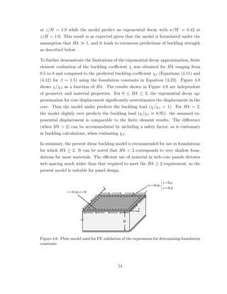 at z/H = 1.0 while the model predict an exponential decay with w/W = 0.42 at
z/H = 1.0. This result is as expected given that the model is formulated under the
assumption that Hk 1, and it leads to erroneous predictions of buckling strength
as described below.
To further demonstrate the limitations of the exponential decay approximation, ﬁnite
element evaluation of the buckling coeﬃcient χ was obtained for Hk ranging from
0.5 to 8 and compared to the predicted buckling coeﬃcient χβ (Equations (4.11) and
(4.12) for β = 1.5) using the foundation constants in Equation (4.23). Figure 4.8
shows χ/χβ as a function of Hk. The results shown in Figure 4.8 are independent
of geometry and material properties. For 0 ≤ Hk ≤ 2, the exponential decay ap-
proximation for core displacement signiﬁcantly overestimates the displacement in the
core. Thus the model under predicts the buckling load (χ/χβ > 1). For Hk > 2,
the model slightly over predicts the buckling load (χ/χβ ≈ 0.95): the assumed ex-
ponential displacement is comparable to the ﬁnite element results. The diﬀerence
(when Hk > 2) can be accommodated by including a safety factor, as is customary
in buckling calculations, when evaluating χβ.
In summary, the present shear buckling model is recommended for use in foundations
for which Hk ≥ 2. It can be noted that Hk < 2 corresponds to very shallow foun-
dations for most materials. The eﬃcient use of material in web core panels dictates
web spacing much wider than that required to meet the Hk ≥ 2 requirement, so the
present model is suitable for panel design.
Figure 4.6. Plate model used for FE validation of the expressions for determining foundation
constants
54
 