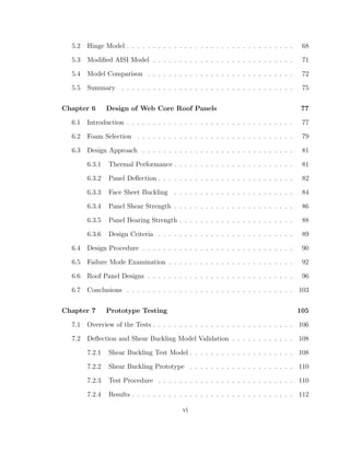 5.2 Hinge Model . . . . . . . . . . . . . . . . . . . . . . . . . . . . . . . . 68
5.3 Modiﬁed AISI Model . . . . . . . . . . . . . . . . . . . . . . . . . . . 71
5.4 Model Comparison . . . . . . . . . . . . . . . . . . . . . . . . . . . . 72
5.5 Summary . . . . . . . . . . . . . . . . . . . . . . . . . . . . . . . . . 75
Chapter 6 Design of Web Core Roof Panels 77
6.1 Introduction . . . . . . . . . . . . . . . . . . . . . . . . . . . . . . . . 77
6.2 Foam Selection . . . . . . . . . . . . . . . . . . . . . . . . . . . . . . 79
6.3 Design Approach . . . . . . . . . . . . . . . . . . . . . . . . . . . . . 81
6.3.1 Thermal Performance . . . . . . . . . . . . . . . . . . . . . . . 81
6.3.2 Panel Deﬂection . . . . . . . . . . . . . . . . . . . . . . . . . . 82
6.3.3 Face Sheet Buckling . . . . . . . . . . . . . . . . . . . . . . . 84
6.3.4 Panel Shear Strength . . . . . . . . . . . . . . . . . . . . . . . 86
6.3.5 Panel Bearing Strength . . . . . . . . . . . . . . . . . . . . . . 88
6.3.6 Design Criteria . . . . . . . . . . . . . . . . . . . . . . . . . . 89
6.4 Design Procedure . . . . . . . . . . . . . . . . . . . . . . . . . . . . . 90
6.5 Failure Mode Examination . . . . . . . . . . . . . . . . . . . . . . . . 92
6.6 Roof Panel Designs . . . . . . . . . . . . . . . . . . . . . . . . . . . . 96
6.7 Conclusions . . . . . . . . . . . . . . . . . . . . . . . . . . . . . . . . 103
Chapter 7 Prototype Testing 105
7.1 Overview of the Tests . . . . . . . . . . . . . . . . . . . . . . . . . . . 106
7.2 Deﬂection and Shear Buckling Model Validation . . . . . . . . . . . . 108
7.2.1 Shear Buckling Test Model . . . . . . . . . . . . . . . . . . . . 108
7.2.2 Shear Buckling Prototype . . . . . . . . . . . . . . . . . . . . 110
7.2.3 Test Procedure . . . . . . . . . . . . . . . . . . . . . . . . . . 110
7.2.4 Results . . . . . . . . . . . . . . . . . . . . . . . . . . . . . . . 112
vi
 