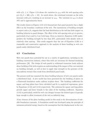 with a/hc ≥ 4. Figure 4.14 shows the variation in χFE with the web spacing ratio
p/a (hc/t = 400, a/hc = 10). As noted above, the rotational restraint on the webs
increases with p/a, resulting in an increase in χFE. The variation in χFE is about
10% and is approximately linear.
The results shown in Figures 4.12–4.14 demonstrate that panel geometry has a slight
eﬀect on the boundary conditions of the web. The insensitivity of buckling strength
to aspect ratio a/hc suggests that the load distribution in the web has little impact on
buckling behavior in panel designs. The eﬀect of the web spacing ratio p/a is greater,
particularly if p/a and hc/t are both large. Even so, however, Equation (4.29) under-
predicts the buckling strength by less than 25%, particularly with slender webs at
relatively close spacing. This result suggests that the use of Equation (4.29) is a
reasonable and conservative approach to the analysis of shear buckling in web core
panels under distributed load.
4.5 Conclusions
Web core panels have potential for use in a variety of applications, including in the
building construction industry, where thin webs are necessary for thermal insulating
performance [29]. The design of such panels to withstand transverse loads without
shear buckling of the webs requires an understanding of the impact of the core material
on buckling strength, as well as how to apply that strength in the presence of the
non-uniform stresses that result from distributed panel loads.
The present work has examined the shear buckling behavior of web core panels under
a distributed load. A new model has been presented for the buckling of plates on
a Pasternak foundation under uniform in-plane shear. The buckling coeﬃcients for
square and long plates have been calculated and ﬁt to analytical expressions, given
by Equations (4.13) and (4.14) respectively. The solutions for square and long plates
provide upper and lower bounds to the value of the buckling coeﬃcient. Equation
(4.14) is particularly useful for web core designs because the desired span is typically
large enough to allow treatment of the web as inﬁnitely long.
A key element of the plate buckling model in this work is the determination of suit-
able foundation constants. A foundation model was developed using the principle of
minimum potential energy, based on the assumption that the displacement in the core
61
 