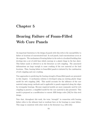 Chapter 5
Bearing Failure of Foam-Filled
Web Core Panels
An important limitation to the design of panels with thin webs is the susceptibility to
failure at locations of concentrated load. In roof panels, load concentrations occur at
the supports. The mechanism of bearing failure in the webs is a localized buckling that
develops into a set of yield lines which converge at a plastic hinge in the face sheet.
This failure mode is referred to in the literature as web crippling. The associated
deformations are large enough to cause crushing of the core material at the load
locations. Thus, bearing failure in foam-ﬁlled panels is initiated by the combination
of web crippling and core crushing.
Two approaches to predicting the bearing strength of foam-ﬁlled panels are presented
in this chapter. A mechanism solution is developed using an existing plastic hinge
model for web crippling [100]. This model accounts for the inﬂuence of the core
material using energy methods and is applicable to panels supported along the edges
by rectangular bearings. Because empirical models are more commonly used for web
crippling in practice, a simpliﬁed model for the core material is also presented. This
model is proposed as a modiﬁcation to current AISI design codes [102] for thin steel
design.
Note that, throughout this work, the term “strength” in connection with bearing
failure refers to the ultimate load or resultant force at the bearings to cause failure.
This usage is consistent with other work in the literature (e.g. [100,124])
64
 