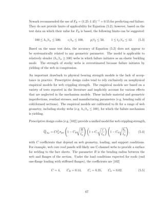 Newark recommended the use of FR = (1.25·1.45)−1
= 0.55 for predicting end failure.
They do not provide limits of applicability for Equation (5.2); however, based on the
test data on which their value for FR is based, the following limits can be suggested:
100 ≤ hc/tw ≤ 500, c/tw ≤ 100, p/tf ≤ 50, 1 ≤ tf /tw ≤ 12. (5.3)
Based on the same test data, the accuracy of Equation (5.2) does not appear to
be systematically related to any geometric parameter. The model is applicable to
relatively slender (hc/tw ≥ 100) webs in which failure initiates as an elastic buckling
mode. The strength of stocky webs is overestimated because failure initiates by
yielding of the web in compression.
An important drawback to physical bearing strength models is the lack of accep-
tance in practice. Prescriptive design codes tend to rely exclusively on nonphysical
empirical models for web crippling strength. The empirical models are based on a
variety of tests reported in the literature and implicitly account for various eﬀects
that are neglected in the mechanism models. These include material and geometric
imperfections, residual stresses, and manufacturing parameters (e.g. bending radii of
cold-formed sections). The empirical models are calibrated to ﬁt for a range of web
geometry, including stocky webs (e.g. hc/tw ≤ 100), for which the failure mechanism
is yielding.
Prescriptive design codes (e.g. [102]) provide a uniﬁed model for web crippling strength,
QAw = Ct2
wσyw 1 − CR
R
tw
1 + Cc
c
tw
1 − Ch
hc
tw
, (5.4)
with C coeﬃcients that depend on web geometry, loading, and support conditions.
For example, web core roof panels will likely use C-channel webs to provide a surface
for welding to the face sheets. The parameter R is the bending radius between the
web and ﬂanges of the section. Under the load conditions expected for roofs (end
one-ﬂange loading with stiﬀened ﬂanges), the coeﬃcients are [102]
C = 4, CR = 0.14, Cc = 0.35, Ch = 0.02. (5.5)
67
 