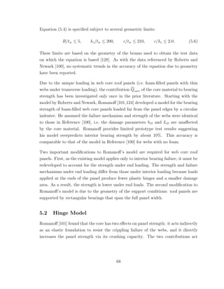 Equation (5.4) is speciﬁed subject to several geometric limits:
R/tw ≤ 5, hc/tw ≤ 200, c/tw ≤ 210, c/hc ≤ 2.0. (5.6)
These limits are based on the geometry of the beams used to obtain the test data
on which the equation is based [128]. As with the data referenced by Roberts and
Newark [100], no systematic trends in the accuracy of the equation due to geometry
have been reported.
Due to the unique loading in web core roof panels (i.e. foam-ﬁlled panels with thin
webs under transverse loading), the contribution Qcore of the core material to bearing
strength has been investigated only once in the prior literature. Starting with the
model by Roberts and Newark, Romanoﬀ [101,124] developed a model for the bearing
strength of foam-ﬁlled web core panels loaded far from the panel edges by a circular
indenter. He assumed the failure mechanism and strength of the webs were identical
to those in Reference [100], i.e. the damage parameters hD and LD are unaﬀected
by the core material. Romanoﬀ provides limited prototype test results suggesting
his model overpredicts interior bearing strength by about 10%. This accuracy is
comparable to that of the model in Reference [100] for webs with no foam.
Two important modiﬁcations to Romanoﬀ’s model are required for web core roof
panels. First, as the existing model applies only to interior bearing failure, it must be
redeveloped to account for the strength under end loading. The strength and failure
mechanisms under end loading diﬀer from those under interior loading because loads
applied at the ends of the panel produce fewer plastic hinges and a smaller damage
area. As a result, the strength is lower under end loads. The second modiﬁcation to
Romanoﬀ’s model is due to the geometry of the support conditions: roof panels are
supported by rectangular bearings that span the full panel width.
5.2 Hinge Model
Romanoﬀ [101] found that the core has two eﬀects on panel strength: it acts indirectly
as an elastic foundation to resist the crippling failure of the webs, and it directly
increases the panel strength via its crushing capacity. The two contributions act
68
 