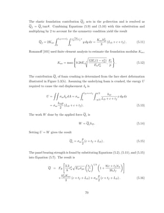 The elastic foundation contribution Qf acts in the y-direction and is resolved as
Qf = Qz tan θ. Combining Equations (5.9) and (5.10) with this substitution and
multiplying by 2 to account for the symmetry condition yield the result
Qf = 2Kwc
LD+c+tf
0
hD
LD+c+tf
x
0
y dy dx =
Kwch2
D
3
(LD + c + tf ) . (5.11)
Romanoﬀ [101] used ﬁnite element analysis to estimate the foundation modulus Kwc,
Kwc = max 0.28Ec
3 12Ec(1 − ν2
w)
Ewt3
w
,
Ec
p
. (5.12)
The contribution Qc of foam crushing is determined from the face sheet deformation
illustrated in Figure 5.3(b). Assuming the underlying foam is crushed, the energy U
required to cause the end displacement δy is
U = σucδy dA = σuc
LD+c+tf
0
p/2
−p/2
hD
LD + c + tf
x dy dx
= σuc
hDp
2
(LD + c + tf ) . (5.13)
The work W done by the applied force Qc is
W = QchD. (5.14)
Setting U = W gives the result
Qc = σuc
p
2
(c + tf + LD) . (5.15)
The panel bearing strength is found by substituting Equations (5.2), (5.11), and (5.15)
into Equation (5.7). The result is
Q = FR
3.3
8
t2
w Ewσyw
tf
tw
1/4
1 +
8(c + tf )tw
3hctf
+
h2
DKwc
3
(c + tf + LD) + σuc
p
2
(c + tf + LD) . (5.16)
70
 