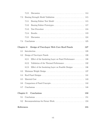 7.2.5 Discussion . . . . . . . . . . . . . . . . . . . . . . . . . . . . . 114
7.3 Bearing Strength Model Validation . . . . . . . . . . . . . . . . . . . 115
7.3.1 Bearing Failure Test Model . . . . . . . . . . . . . . . . . . . 115
7.3.2 Bearing Failure Prototypes . . . . . . . . . . . . . . . . . . . . 117
7.3.3 Test Procedure . . . . . . . . . . . . . . . . . . . . . . . . . . 118
7.3.4 Results . . . . . . . . . . . . . . . . . . . . . . . . . . . . . . . 119
7.3.5 Discussion . . . . . . . . . . . . . . . . . . . . . . . . . . . . . 124
7.4 Conclusions . . . . . . . . . . . . . . . . . . . . . . . . . . . . . . . . 125
Chapter 8 Design of Two-Layer Web Core Roof Panels 127
8.1 Introduction . . . . . . . . . . . . . . . . . . . . . . . . . . . . . . . . 128
8.2 Design of Two-Layer Panels . . . . . . . . . . . . . . . . . . . . . . . 130
8.2.1 Eﬀect of the Insulating Layer on Panel Performance . . . . . . 130
8.2.2 Validation of the Thermal Performance . . . . . . . . . . . . . 132
8.2.3 Eﬀect of the Insulating Layer on Feasible Designs . . . . . . . 136
8.3 Minimum Weight Design . . . . . . . . . . . . . . . . . . . . . . . . . 137
8.4 Roof Panel Designs . . . . . . . . . . . . . . . . . . . . . . . . . . . . 141
8.5 Material Cost . . . . . . . . . . . . . . . . . . . . . . . . . . . . . . . 143
8.6 Comparison of Panel Concepts . . . . . . . . . . . . . . . . . . . . . . 144
8.7 Conclusions . . . . . . . . . . . . . . . . . . . . . . . . . . . . . . . . 148
Chapter 9 Conclusions 150
9.1 Conclusions . . . . . . . . . . . . . . . . . . . . . . . . . . . . . . . . 151
9.2 Recommendations for Future Work . . . . . . . . . . . . . . . . . . . 153
References 155
vii
 