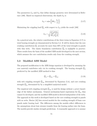 The parameters LD and hD that deﬁne damage geometry were determined in Refer-
ence [100]. Based on empirical observations, the depth hD is
hD = min 20tw,
hc
2
. (5.17)
Minimizing the crippling load Qw with respect to LD yields the result [100]
LD =
σ3
yf p2t3
f hD
2Ewσ2
ywt4
w
. (5.18)
As a practical note, the relative contributions of the three terms in Equation (5.7) to
total bearing strength are demonstrated in Section 5.4. It will be shown that the core
crushing contribution Qc accounts for more than 80% of the total strength in panels
with thin webs. The elastic foundation contribution Qf is negligible in practice.
These results form the basis of the modﬁed AISI model developed in the next section,
which assumes the core contribution results only from the crushing strength.
5.3 Modiﬁed AISI Model
The proposed modiﬁcation to the AISI design equation is developed by assuming the
core material contributes only via its crushing strength. The bearing strength QA
predicted by the modiﬁed AISI method is thus
QA = QAw + QAc, (5.19)
with web crippling strength QAw determined by Equation (5.4), and core crushing
strength QAc determined by by a simpliﬁed analytical model.
The empirical web crippling strength QAw is used for design without a priori knowl-
edge of the failure mechanism. General mechanism-based expressions for QAc thus
cannot be developed, and the modiﬁed AISI model is derived independent of the webs.
The approach in this work is developed based on the core crushing strength in panels
with no webs. Davies [42] lists several models for the crushing strength of foam core
panels under bearing load. The diﬀerences among the models reﬂect diﬀerences in
the assumptions about how stresses transfer from the bearing surface into the foam.
The models provide similar strength predictions. A reasonable approach is to assume
71
 