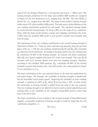 typical web core designs (Chapter 6), a web spacing ratio of p/tw = 1200 is used. The
bearing strength predictions for the hinge and modiﬁed AISI models are compared
in Figure 5.4 for web slenderness hc/tw ranging from 150–500. The ratio Q/QA is
plotted for c/tw ranging from 100–200. The hinge model predicts bearing strength
within about 15% of the modiﬁed AISI model. The main source of this diﬀerence is the
core crushing contribution predicted by each model. The calculated damage length
LD varies from the bearing length c by about ±30% over the range of c/tw considered.
Thus, while the hinge model predicts a larger web crippling contribution (by about
5–20%) than the modiﬁed AISI model, it may predict a smaller total strength with
wide bearings.
The importance of the core crushing contribution to the overall bearing strength is
illustrated in Figure 5.5. Using the same materials and geometry from the previous
ﬁgure, with c/tw = 150, the core crushing contribution Qc/Q (and QAc/QA) is plotted
as a function of web slenderness. According to the hinge model, the core crushing term
Qc contributes 78–86% of the bearing strength. In contrast, the elastic foundation
eﬀect Qf (not shown) supplies only about 5% of the total strength. The ratio Qc/Q
increases with hc/tw because slender webs have low crippling strength. Similarly,
according to the modiﬁed AISI equation, QAc contributes 88–90% of the bearing
strength in panels with slender webs. For both models, the results plotted in Figure
5.5 are insensitive to c/tw.
The large contribution of the core material relative to the webs has implications for
roof panel design. For example, the variability in bearing strength is signiﬁcantly
less for foam-ﬁlled versus empty panels. Neglecting the variability in foam crushing
strength, a variation of ±50% in Qw aﬀects Q by less than ± 10%. In other words,
the uncertainty in bearing strength is shifted from the webs to the core material.
The core crushing strength is not aﬀected by factors such as initial imperfections and
bending radii, so the variability in the strength of foam-ﬁlled panels is lower than
that of the webs alone.
The large contribution of core crushing to the bearing strength of foam-ﬁlled panels
suggests a reasonable prediction of bearing strength is made by neglecting the web
contribution altogether, i.e.
Q ≈ cpσuc. (5.23)
73
 