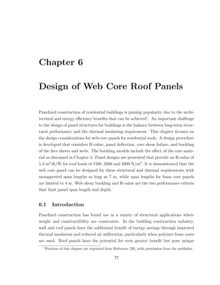 Chapter 6
Design of Web Core Roof Panels
Panelized construction of residential buildings is gaining popularity due to the archi-
tectural and energy eﬃciency beneﬁts that can be achieved1
. An important challenge
to the design of panel structures for buildings is the balance between long-term struc-
tural performance and the thermal insulating requirement. This chapter focuses on
the design considerations for web core panels for residential roofs. A design procedure
is developed that considers R-value, panel deﬂection, core shear failure, and buckling
of the face sheets and webs. The buckling models include the eﬀect of the core mate-
rial as discussed in Chapter 4. Panel designs are presented that provide an R-value of
5.3 m2
-K/W for roof loads of 1500, 2000 and 3000 N/m2
. It is demonstrated that the
web core panel can be designed for these structural and thermal requirements with
unsupported span lengths as long as 7 m, while span lengths for foam core panels
are limited to 4 m. Web shear buckling and R-value are the two performance criteria
that limit panel span length and depth.
6.1 Introduction
Panelized construction has found use in a variety of structural applications where
weight and constructibility are constraints. In the building construction industry,
wall and roof panels have the additional beneﬁt of energy savings through improved
thermal insulation and reduced air inﬁltration, particularly when polymer foam cores
are used. Roof panels have the potential for even greater beneﬁt but pose unique
1
Portions of this chapter are reprinted from Reference [29], with permission from the publisher.
77
 