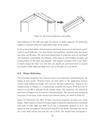 Figure 6.1. Roof panel application and loading
end conditions at the soﬃt and ridge are treated as simple supports. No underlying
support is assumed along the longitudinal edges of the panels.
In the sections that follow, relevant panel performance measures are developed, specif-
ically for panel deﬂection, core shear failure, bearing failure, buckling of the face sheets
and webs, and R-value. The structural implications of using thin webs are developed
and presented—particularly the inﬂuence of the foam on web buckling strength and
bearing failure at the panel end supports. The chapter concludes with a case study,
in which designs for foam core and web core panels are presented based on typical
roof loads of 1500, 2000 and 3000 N/m2
and an R-value of 5.3 m2
-K/W.
6.2 Foam Selection
The structural insulating core material choice is an important consideration for the
design of roof panels. Polymer foams are well suited to the application because
of their high stiﬀness-to-weight ratio and low thermal conductivity. Based on the
considerations in Chapter 2, a commercially available low-density PUR that can be
foamed in-situ [66] is selected for the present study. The properties are reduced as
described in Chapter 2 to account for creep and fatigue. The thermal and mechanical
properties of this foam (both nominal and reduced values) are listed in Table 6.2.
Figure 6.2 illustrates the eﬀect of foam structural properties on foam core panel
design. Panel depth as a function of span length is shown for representative residential
roof loads of 1500, 2000 and 3000 N/m2
and a temperature gradient of 55◦
C. All
panels provide an insulation level greater than R-5.3 m2
-K/W. The panel face sheets
are 2 mm thick carbon steel and the core is PUR. The dashed lines correspond to
79
 