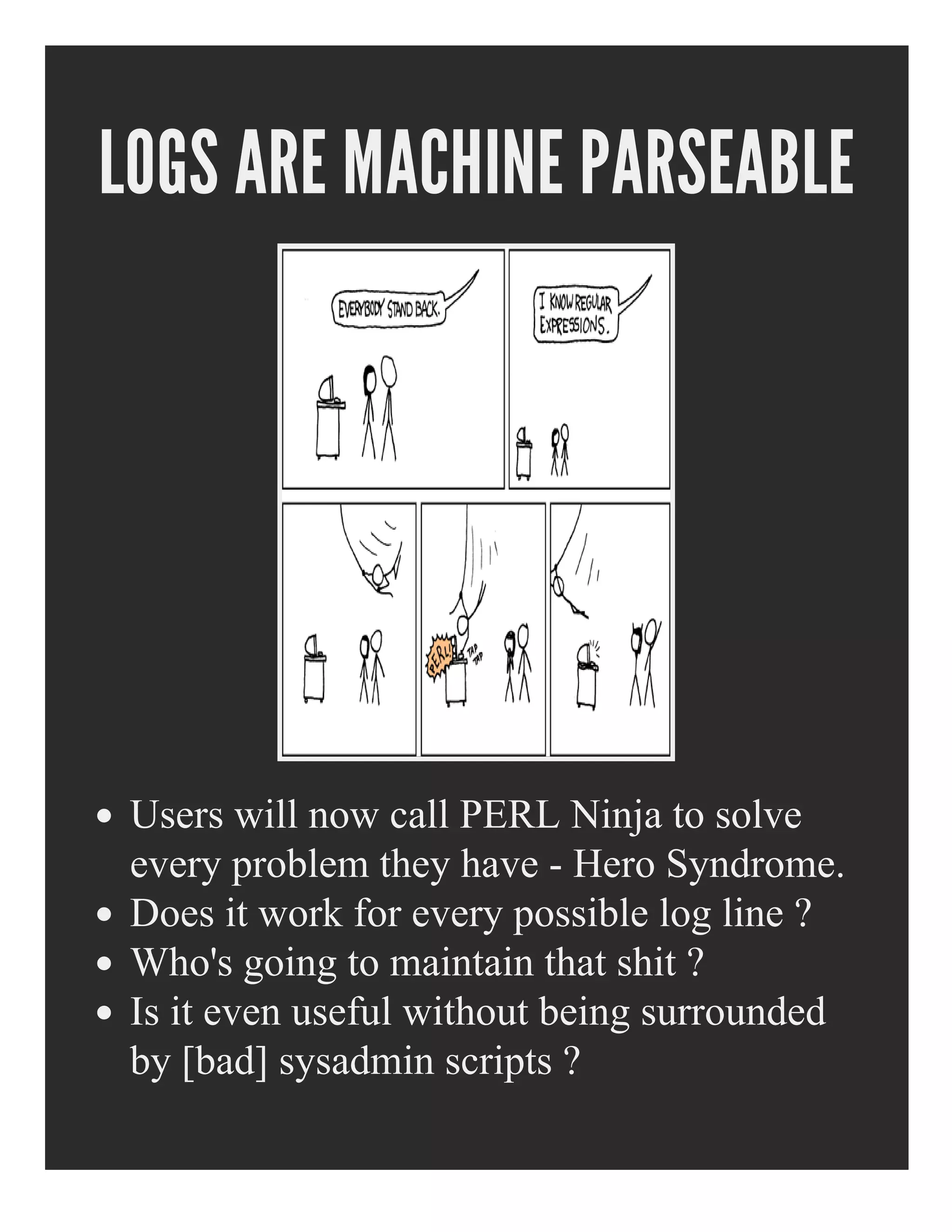 LOGS ARE MACHINE PARSEABLE
Users will now call PERL Ninja to solve
every problem they have ­ Hero Syndrome.
Does it work for every possible log line ?
Who's going to maintain that shit ?
Is it even useful without being surrounded
by [bad] sysadmin scripts ?
 