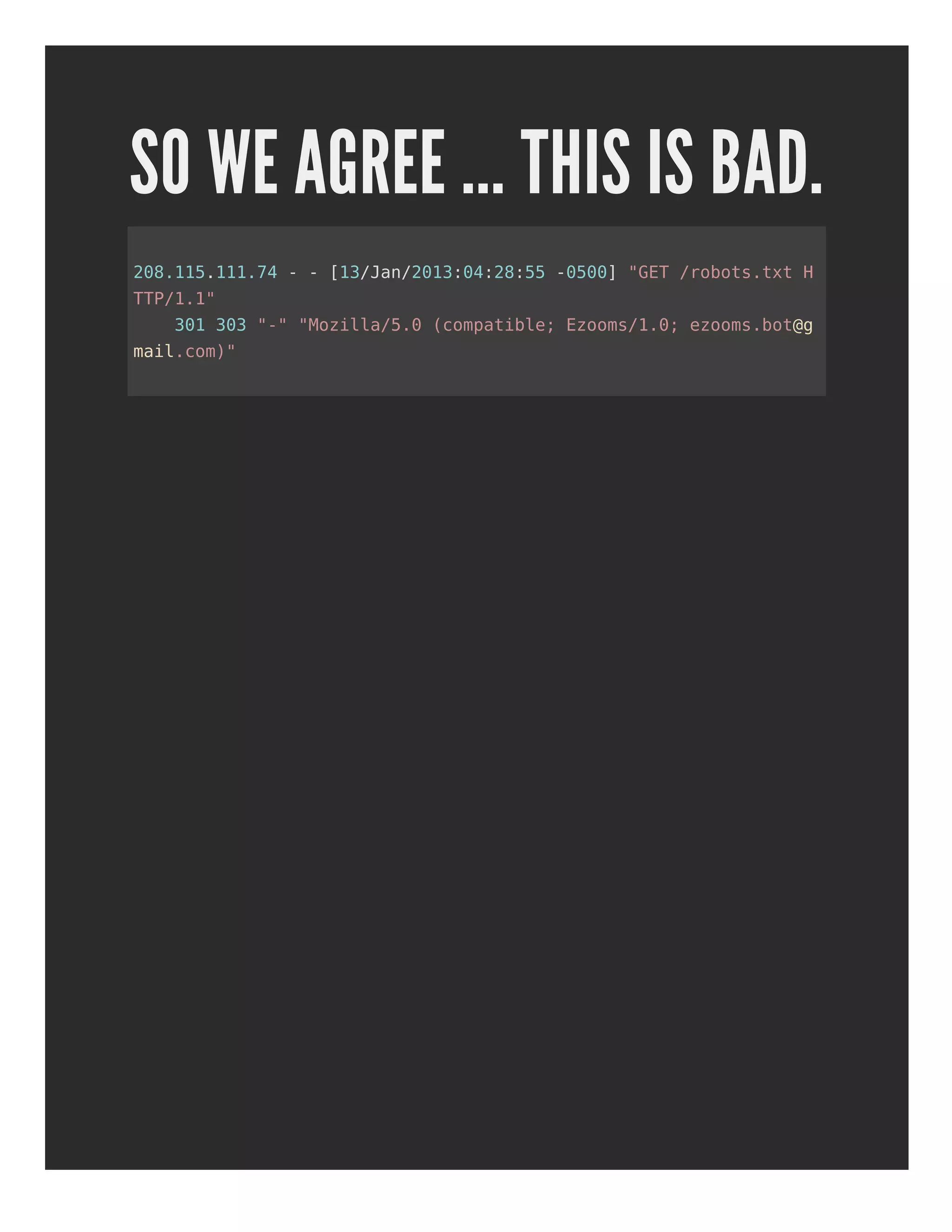 SO WE AGREE ... THIS IS BAD.
208.115.111.74 - - [13/Jan/2013:04:28:55 -0500] "GET /robots.txt H
TTP/1.1"
301 303 "-" "Mozilla/5.0 (compatible; Ezooms/1.0; ezooms.bot@g
mail.com)"
 