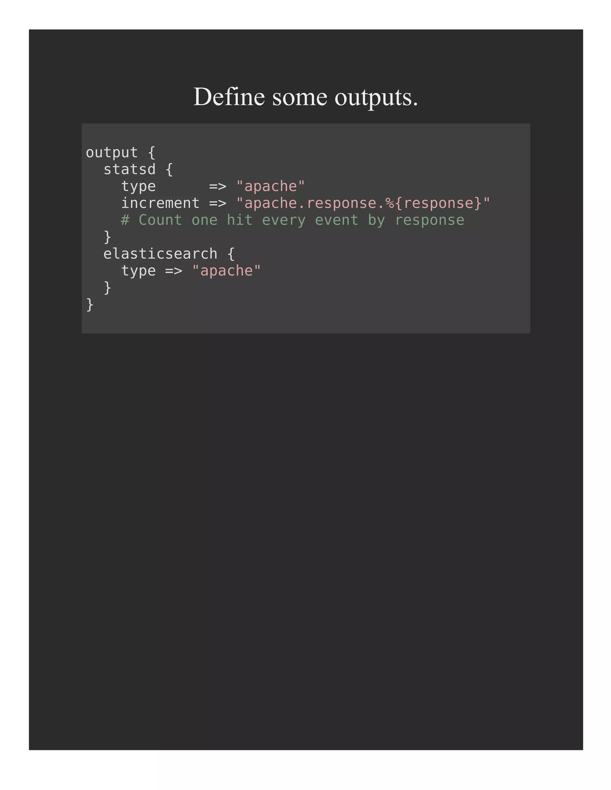 Define some outputs.
output {
statsd {
type => "apache"
increment => "apache.response.%{response}"
# Count one hit every event by response
}
elasticsearch {
type => "apache"
}
}
 
