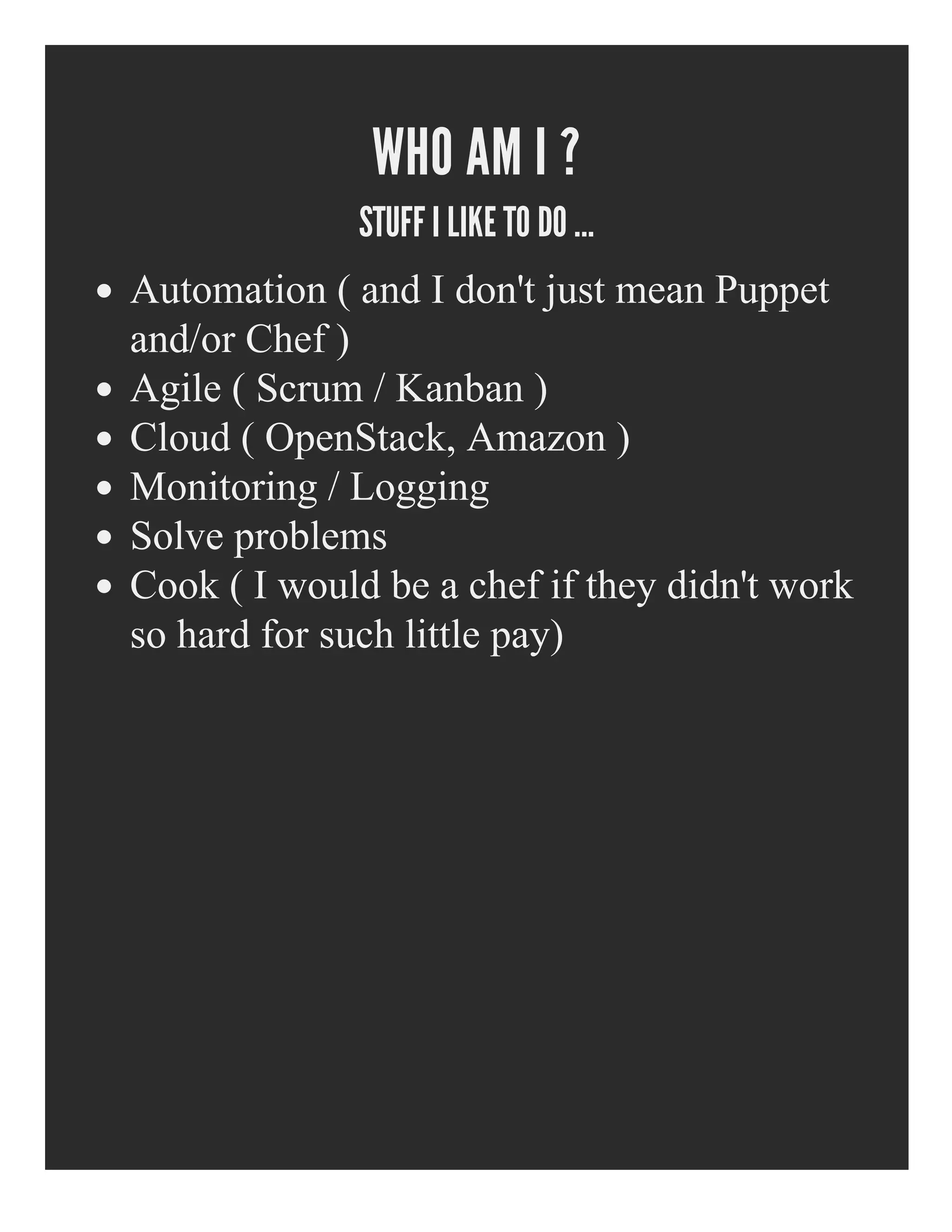 WHO AM I ?
STUFF I LIKE TO DO ...
Automation ( and I don't just mean Puppet
and/or Chef )
Agile ( Scrum / Kanban )
Cloud ( OpenStack, Amazon )
Monitoring / Logging
Solve problems
Cook ( I would be a chef if they didn't work
so hard for such little pay)
 