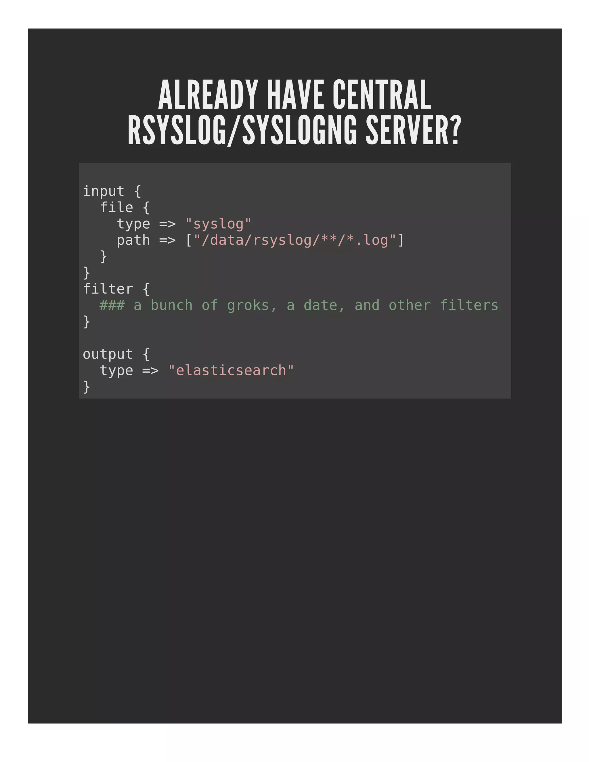 ALREADY HAVE CENTRAL
RSYSLOG/SYSLOGNG SERVER?
input {
file {
type => "syslog"
path => ["/data/rsyslog/**/*.log"]
}
}
filter {
### a bunch of groks, a date, and other filters
}
output {
type => "elasticsearch"
}
 