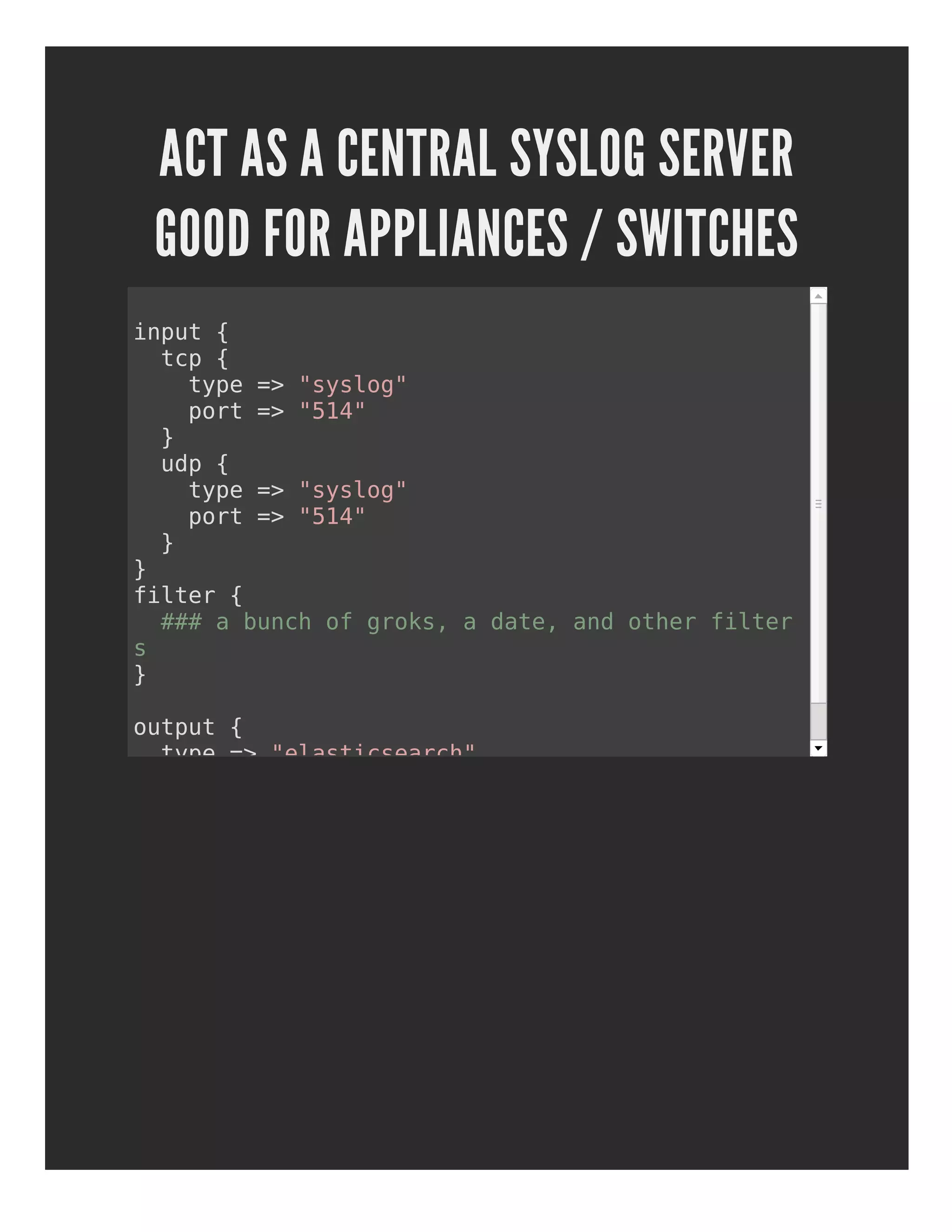 ACT AS A CENTRAL SYSLOG SERVER
GOOD FOR APPLIANCES / SWITCHES
input {
tcp {
type => "syslog"
port => "514"
}
udp {
type => "syslog"
port => "514"
}
}
filter {
### a bunch of groks, a date, and other filter
s
}
output {
type => "elasticsearch"
}
 