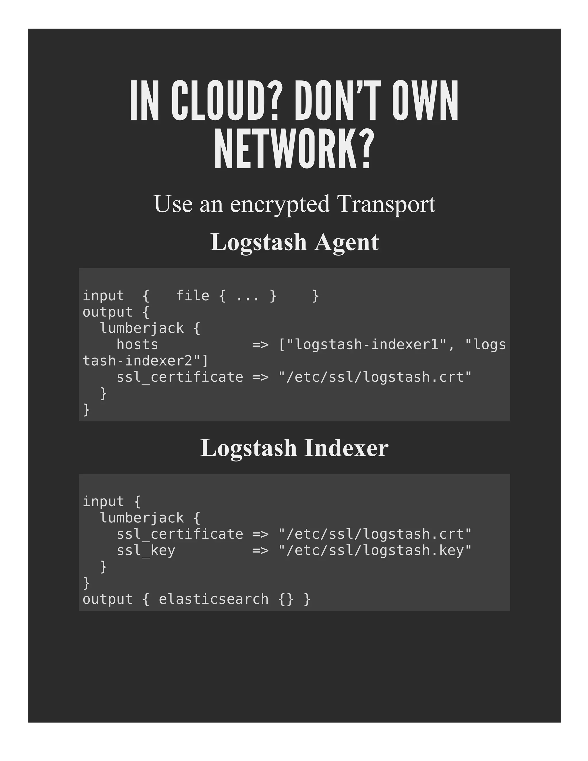 IN CLOUD? DON'T OWN
NETWORK?
Use an encrypted Transport
Logstash Agent
Logstash Indexer
input { file { ... } }
output {
lumberjack {
hosts => ["logstash-indexer1", "logs
tash-indexer2"]
ssl_certificate => "/etc/ssl/logstash.crt"
}
}
input {
lumberjack {
ssl_certificate => "/etc/ssl/logstash.crt"
ssl_key => "/etc/ssl/logstash.key"
}
}
output { elasticsearch {} }
 