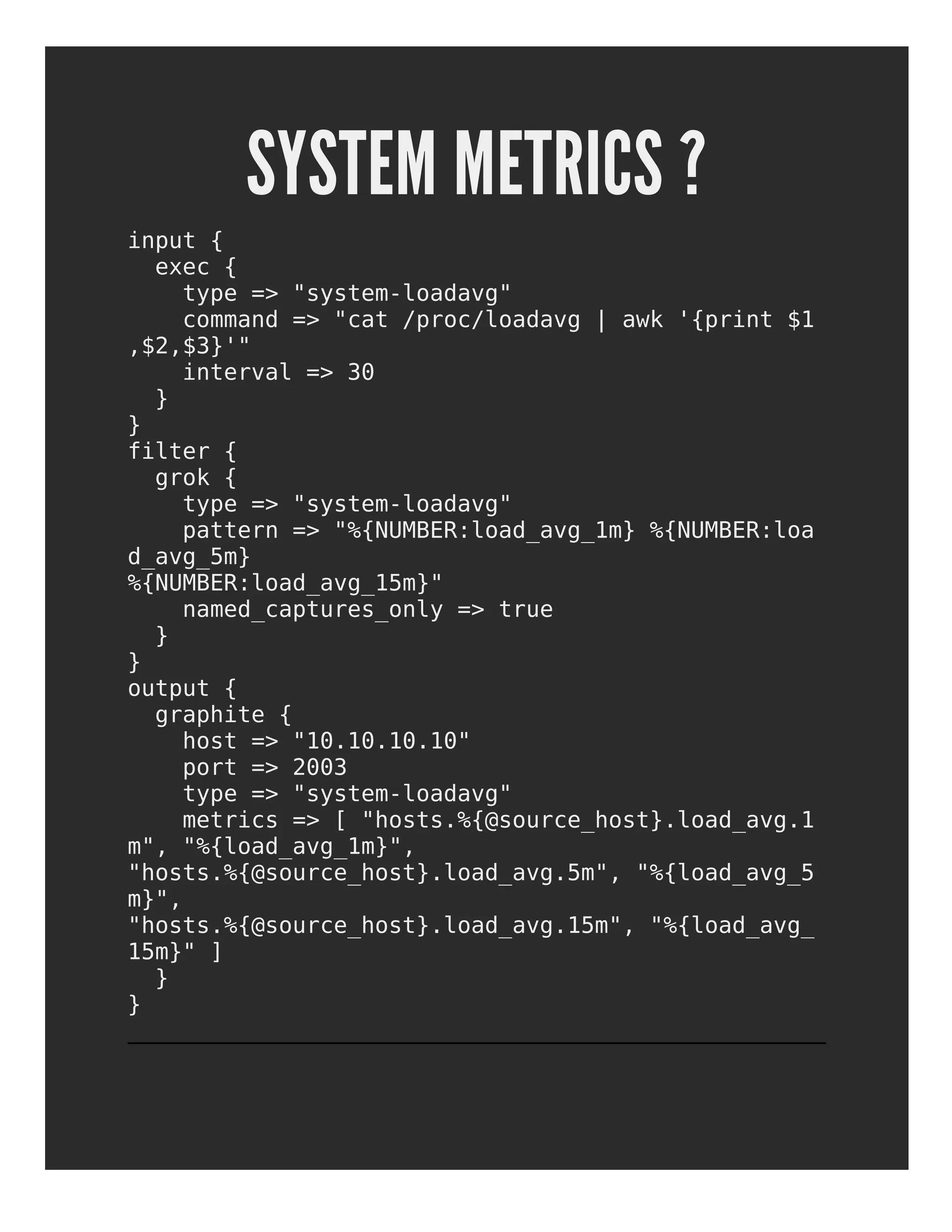 SYSTEM METRICS ?
input {
exec {
type => "system-loadavg"
command => "cat /proc/loadavg | awk '{print $1
,$2,$3}'"
interval => 30
}
}
filter {
grok {
type => "system-loadavg"
pattern => "%{NUMBER:load_avg_1m} %{NUMBER:loa
d_avg_5m}
%{NUMBER:load_avg_15m}"
named_captures_only => true
}
}
output {
graphite {
host => "10.10.10.10"
port => 2003
type => "system-loadavg"
metrics => [ "hosts.%{@source_host}.load_avg.1
m", "%{load_avg_1m}",
"hosts.%{@source_host}.load_avg.5m", "%{load_avg_5
m}",
"hosts.%{@source_host}.load_avg.15m", "%{load_avg_
15m}" ]
}
}
 