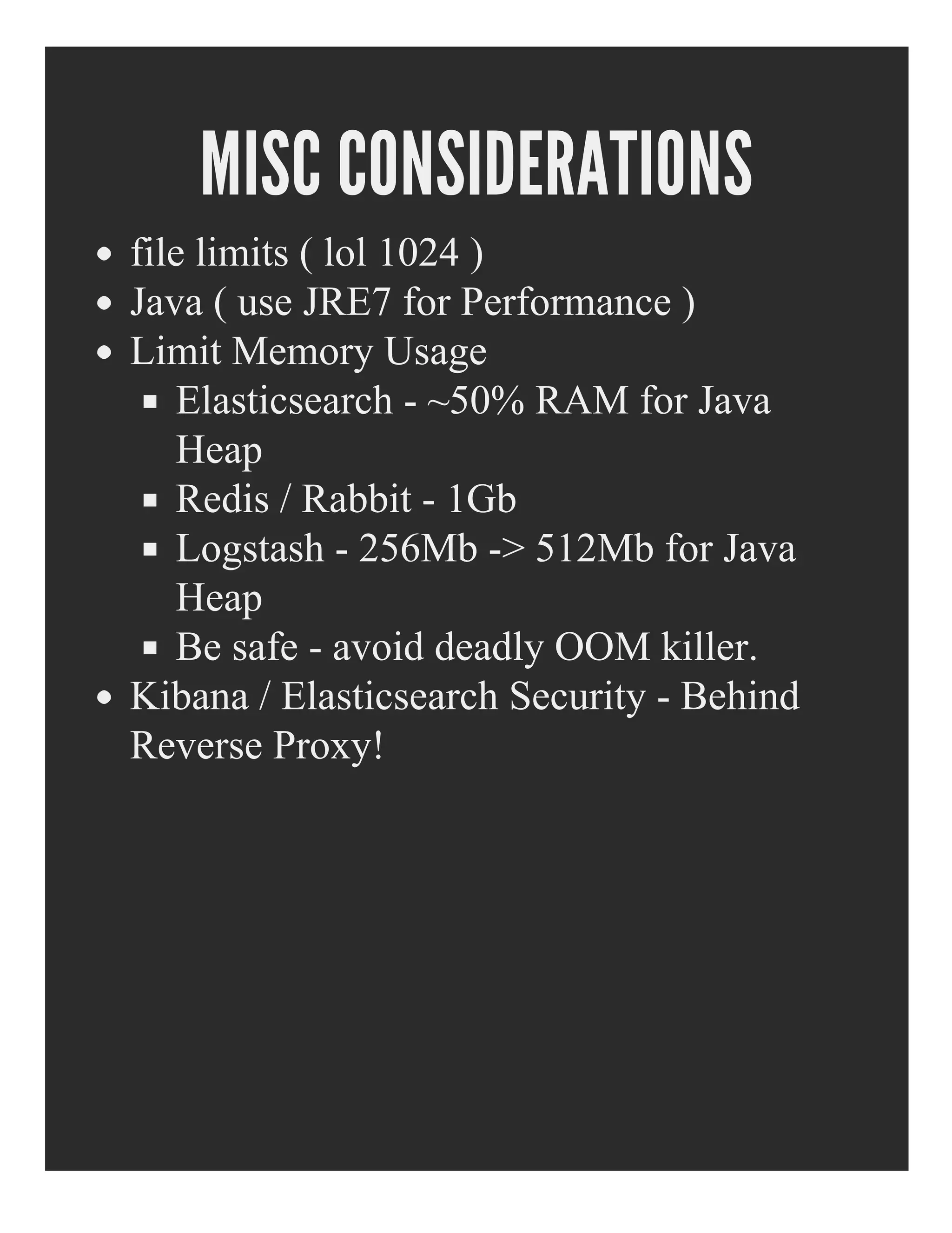MISC CONSIDERATIONS
file limits ( lol 1024 )
Java ( use JRE7 for Performance )
Limit Memory Usage
Elasticsearch ­ ~50% RAM for Java
Heap
Redis / Rabbit ­ 1Gb
Logstash ­ 256Mb ­> 512Mb for Java
Heap
Be safe ­ avoid deadly OOM killer.
Kibana / Elasticsearch Security ­ Behind
Reverse Proxy!
 