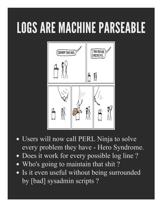 LOGS ARE MACHINE PARSEABLE
Users will now call PERL Ninja to solve
every problem they have ­ Hero Syndrome.
Does it work for every possible log line ?
Who's going to maintain that shit ?
Is it even useful without being surrounded
by [bad] sysadmin scripts ?
 