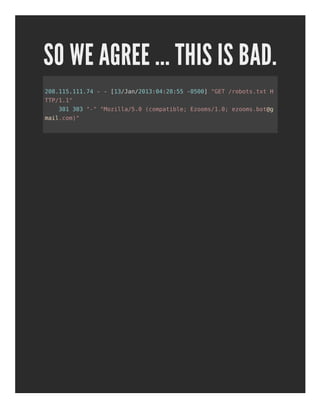SO WE AGREE ... THIS IS BAD.
208.115.111.74 - - [13/Jan/2013:04:28:55 -0500] "GET /robots.txt H
TTP/1.1"
301 303 "-" "Mozilla/5.0 (compatible; Ezooms/1.0; ezooms.bot@g
mail.com)"
 