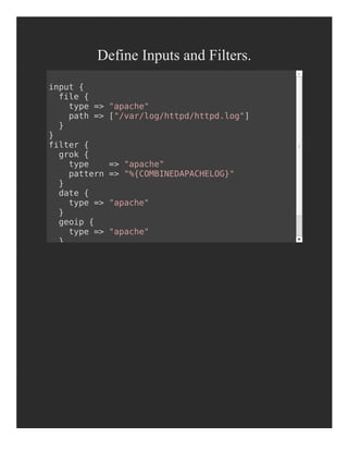 Define Inputs and Filters.
input {
file {
type => "apache"
path => ["/var/log/httpd/httpd.log"]
}
}
filter {
grok {
type => "apache"
pattern => "%{COMBINEDAPACHELOG}"
}
date {
type => "apache"
}
geoip {
type => "apache"
}
}
 