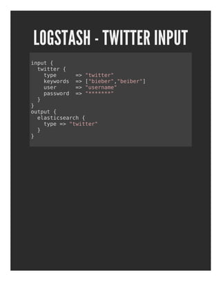 LOGSTASH - TWITTER INPUT
input {
twitter {
type => "twitter"
keywords => ["bieber","beiber"]
user => "username"
password => "*******"
}
}
output {
elasticsearch {
type => "twitter"
}
}
 
