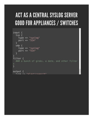ACT AS A CENTRAL SYSLOG SERVER
GOOD FOR APPLIANCES / SWITCHES
input {
tcp {
type => "syslog"
port => "514"
}
udp {
type => "syslog"
port => "514"
}
}
filter {
### a bunch of groks, a date, and other filter
s
}
output {
type => "elasticsearch"
}
 