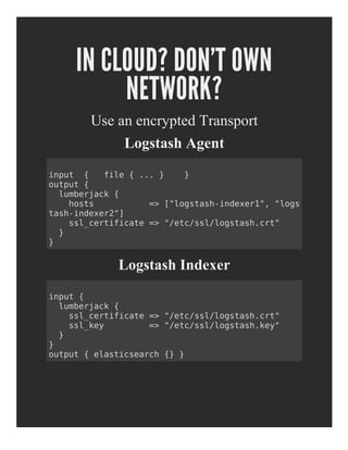 IN CLOUD? DON'T OWN
NETWORK?
Use an encrypted Transport
Logstash Agent
Logstash Indexer
input { file { ... } }
output {
lumberjack {
hosts => ["logstash-indexer1", "logs
tash-indexer2"]
ssl_certificate => "/etc/ssl/logstash.crt"
}
}
input {
lumberjack {
ssl_certificate => "/etc/ssl/logstash.crt"
ssl_key => "/etc/ssl/logstash.key"
}
}
output { elasticsearch {} }
 