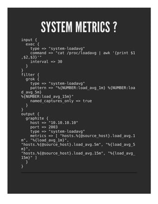 SYSTEM METRICS ?
input {
exec {
type => "system-loadavg"
command => "cat /proc/loadavg | awk '{print $1
,$2,$3}'"
interval => 30
}
}
filter {
grok {
type => "system-loadavg"
pattern => "%{NUMBER:load_avg_1m} %{NUMBER:loa
d_avg_5m}
%{NUMBER:load_avg_15m}"
named_captures_only => true
}
}
output {
graphite {
host => "10.10.10.10"
port => 2003
type => "system-loadavg"
metrics => [ "hosts.%{@source_host}.load_avg.1
m", "%{load_avg_1m}",
"hosts.%{@source_host}.load_avg.5m", "%{load_avg_5
m}",
"hosts.%{@source_host}.load_avg.15m", "%{load_avg_
15m}" ]
}
}
 