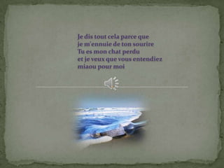 Je dis tout cela parce que
je m'ennuie de ton sourire
Tu es mon chat perdu
et je veux que vous entendiez
miaou pour moi
 