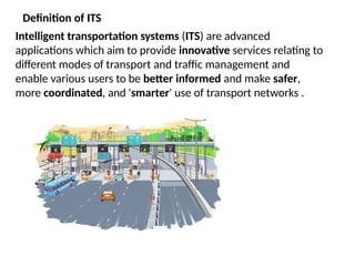 Definition of ITS
Intelligent transportation systems (ITS) are advanced
applications which aim to provide innovative services relating to
different modes of transport and traffic management and
enable various users to be better informed and make safer,
more coordinated, and 'smarter' use of transport networks .
 