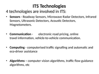 ITS Technologies
4 technologies are involved in ITS:
• Sensors - Roadway Sensors, Microwave Radar Detectors, Infrared
Sensors, Ultrasonic Detectors, Acoustic Detectors,
Magnetometers.
• Communication - electronic road pricing, online
travel information, vehicle-to-vehicle communication.
• Computing - computerised traffic signalling and automatic and
eco-driver assistance
• Algorithms – computer vision algorithms, traffic flow guidance
algorithms, etc
 