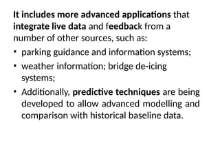 It includes more advanced applications that
integrate live data and feedback from a
number of other sources, such as:
• parking guidance and information systems;
• weather information; bridge de-icing
systems;
• Additionally, predictive techniques are being
developed to allow advanced modelling and
comparison with historical baseline data.
 