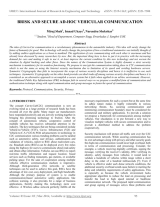 IJRET: International Journal of Research in Engineering and Technology eISSN: 2319-1163 | pISSN: 2321-7308
__________________________________________________________________________________________
Volume: 03 Issue: 03 | Mar-2014, Available @ http://www.ijret.org 95
BRISK AND SECURE AD-HOC VEHICULAR COMMUNICATION
Miraj Shah1
, Imaad Ukaye2
, Narendra Shekokar3
1, 2
Student, 3
Head of Department, Computer Engg, Dwarkadas J. Sanghvi COE
Abstract
The idea of Car-to-Car communication is a revolutionary phenomenon in the automobile industry. This idea will surely change the
future of humanity for good. This technology will surely change the perception of how a traditional automotive was initially thought of
by adding endless applications as a boon to mankind. The application of cars communicating with each other is enormous and has
already been discussed by many researchers by now. But, the important thing here is how to put it in practice with the increasing
demand for cars and making it safe to use it, at least improve the current condition by this new technology and not worsen the
situation by digital hacking and other flaws. Since the nature of the Communication System is highly dynamic a strict security
mechanism is mandatory for its seamless functioning. We propose to encrypt the communication taking place in C2C communication
which is not the same as using the Internet security mechanism due to limitation of its speed and residing hardware servers.
Symmetric Cryptography thus fails to incorporate the scope of various security disciplines and hence it is ineffective to use such
techniques. Asymmetric Cryptography on the other hand provides an ideal trade-off among various security disciplines and hence it is
considered as an alternative approach to accomplish a secure system but it fails when applied in an ad-hoc environment. However,
the traditional Public Key Infrastructure (PKI) technique fails in several ways so we propose a modified form of communication and
authentication technique along with rapid communication and group messages to fasten the speed of communication.
Keywords: Protocol, Communication, Security, Privacy
---------------------------------------------------------------------***---------------------------------------------------------------------
1. INTRODUCTION
The concept Car-to-Car(C2C) communication is now an
evolving trend as a large portion of research funds has been
invested all over the globe. Many major car manufacturers
have responded positively and are actively working together in
bringing this promising technology to fruition. After the
concept of autonomous vehicle, cooperative control of
multiple vehicles has receives substantial attention in the
industry. The key techniques that are being considered include
Vehicle-to-Vehicle (V2V), Car-to- Infrastructure (V2I) and
Vehicle-to-C.A (V2CA).With advancements in technology in
C2C communication various trending problems can be tackled
such as automotive safety, user privacy, authentication and
validation of vehicles, report to RSU about malevolent cars,
etc. Roadside units (RSUs) can be deployed every few miles
along the highway for users to communicate about road-safety
and obtain other information. Vehicles can use RSUs to report
real-time traffic information and request location- based
services such as finding restaurants, gas stations, or available
parking space. For the sake of cooperation among multiple
vehicles effective communication medium is imperative.
Although third-generation (3G) networks or satellite
techniques can be used to achieve this goal, RSUs have the
advantage of low cost, easy deployment, and high bandwidth.
Although the primary purpose of system is to enable
communication-based automotive safety applications like
collision warning, it also provides for a range of business
applications, thereby making this technology more cost
effective. A Wireless adhoc network perfectly fulfills all the
necessary requirements for such a system but at the same time
its adhoc nature makes it highly vulnerable to various
networking threats. So, securing communication and
minimizing communication boundary must be considered for
commercial and military applications. To provide a solution
we propose a framework for communication among multiple
vehicles. Our elucidation is to put forward a new way to
visualize multiple vehicles with secure communication and to
provide a distributed method to address the problem
cooperatively.
Security mechanism will protect all traffic sent over the C2C
communication network. While securing communication has
its own advantages along with privacy and other security goals
this high-rate communication would incur high overhead, both
in terms of communication and processing. Consider, for
example, a vehicle receiving digitally certificate, signing the
message, verifying the receiver’s identity, RSU verifying its
identity, safety messages from vehicles; it would need to
validate a hundreds of vehicles within range within a short
delay in the order of a hundred milliseconds [7]. Even if
vehicle is effective under such dense network conditions, the
additional security overhead could cause failure in meeting the
delay and reliability requirements of safety applications. This
is especially so because the vehicle environment lacks
appropriate algorithm to reduce the load on processing and
transfer the load to high speed internal or backbone
communication network. The proposed rapid communication
and group signing of messages solves these problems and
 