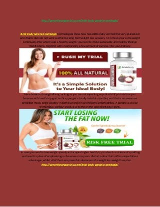 http://greentheorygarcinia.com/brisk-body-garcinia-cambogia/
Brisk Body Garcinia Cambogia Technological know-how has additionally verified that very specialized
and drastic diets do not work as effective long-term weight loss answers. To remove your extra weight
continually after which keep a healthy weight you need to make sustainable and healthy lifestyle
modifications, together with incorporating a few amount of exercise into your ordinary.
Have bananas through all way, as long as you are not expecting any miracle! if you mixture your
bananas with low-fats yogurt and ice, you get a totally tasteful smoothie, and that is an awesome
breakfast meals, being wealthy in both lean protein and healthy carbohydrates. A banana is also an
tremendous workout snack, due to the on the spot electricity it gives.
In case you need to lose weight speedy and acquire higher health, try to absorb a mixture of sparkling
end result in place of emphasizing on bananas on my own. distinct colour fruits offer unique fitness
advantages, whilst all of them are powerful substances of a weight loss weight loss plan.
http://greentheorygarcinia.com/brisk-body-garcinia-cambogia/
 