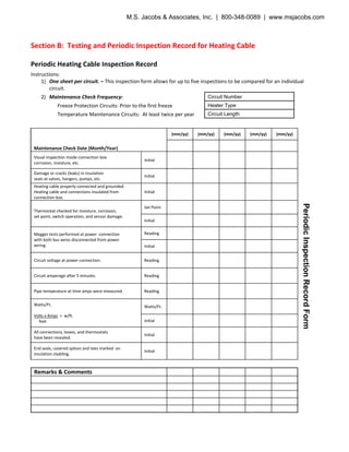 Section B: Testing and Periodic Inspection Record for Heating Cable
Periodic Heating Cable Inspection Record
Instructions:
1) One sheet per circuit. – This inspection form allows for up to five inspections to be compared for an individual
circuit.
2) Maintenance Check Frequency:
Freeze Protection Circuits: Prior to the first freeze
Temperature Maintenance Circuits: At least twice per year
Maintenance Check Date (Month/Year)
(mm/yy) (mm/yy) (mm/yy) (mm/yy) (mm/yy)
Visual inspection inside connection box
corrosion, moisture, etc.
Initial
Damage or cracks (leaks) in insulation
seals at valves, hangers, pumps, etc.
Initial
Heating cable properly connected and grounded.
Heating cable and connections insulated from
connection box.
Initial
Thermostat checked for moisture, corrosion,
set point, switch operation, and sensor damage.
Set Point
Initial
Megger tests performed at power connection
with both bus wires disconnected from power
wiring.
Reading
Initial
Circuit voltage at power connection. Reading
Circuit amperage after 5 minutes. Reading
Pipe temperature at time amps were measured. Reading
Watts/Ft.
Volts x Amps = w/ft.
feet
Watts/Ft.
Initial
All connections, boxes, and thermostats
have been resealed.
Initial
End seals, covered splices and tees marked on
insulation cladding.
Initial
Remarks & Comments
Circuit Number
Heater Type
Circuit Length
PeriodicInspectionRecordForm
M.S. Jacobs & Associates, Inc. | 800-348-0089 | www.msjacobs.com
 