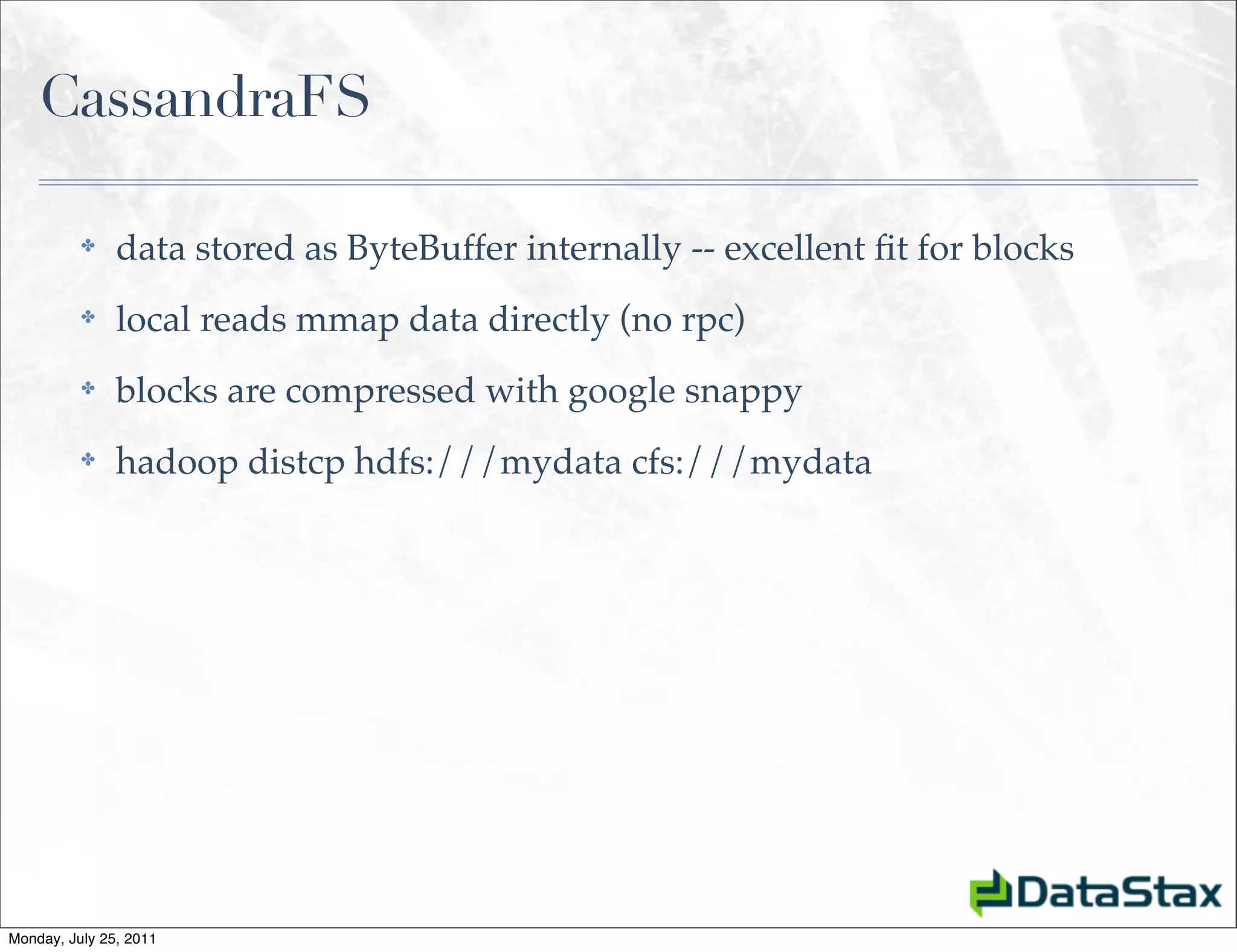 CassandraFS

          ✤    data stored as ByteBuffer internally -- excellent ﬁt for blocks
          ✤    local reads mmap data directly (no rpc)
          ✤    blocks are compressed with google snappy
          ✤    hadoop distcp hdfs:///mydata cfs:///mydata




Monday, July 25, 2011
 