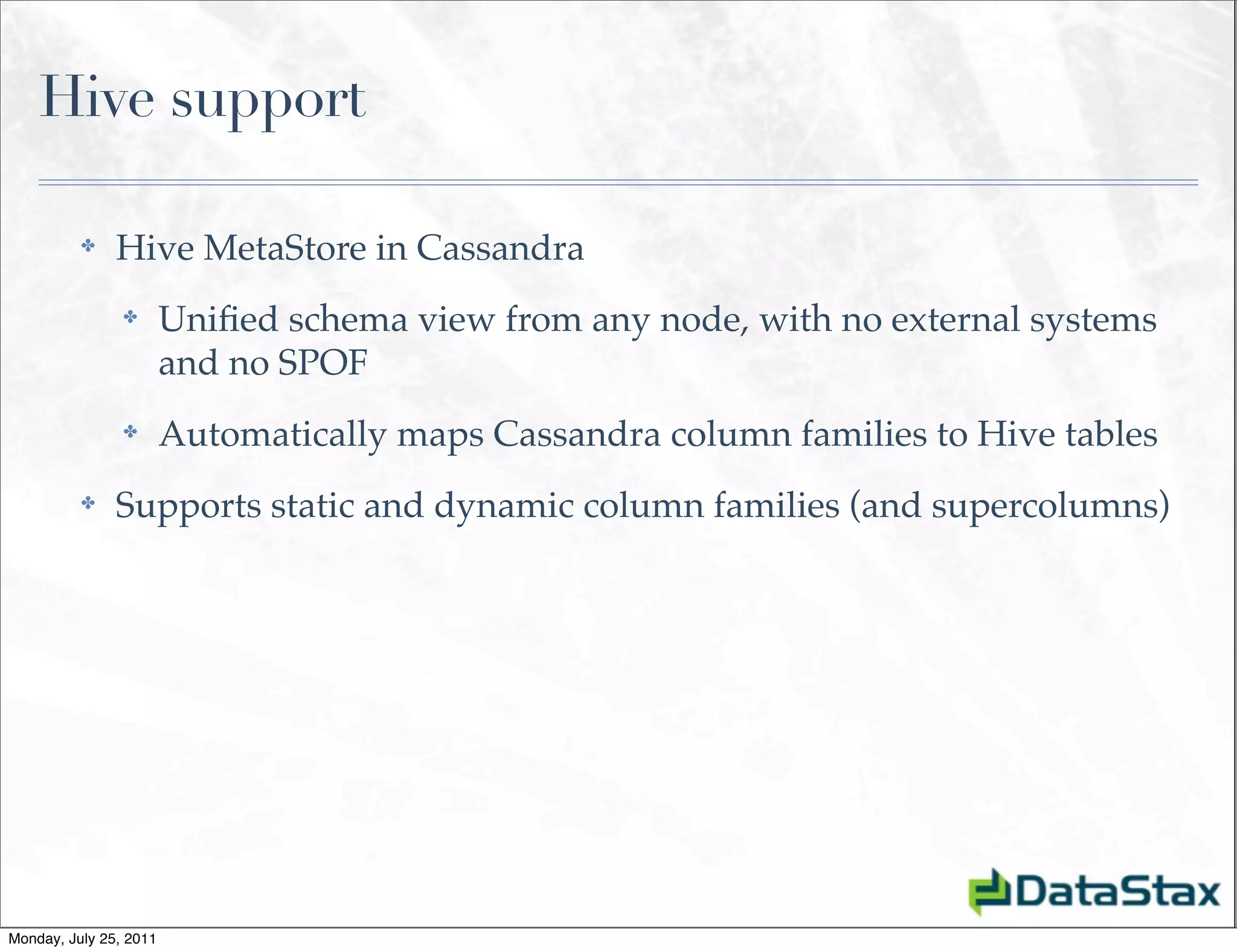 Hive support

          ✤    Hive MetaStore in Cassandra
                ✤       Uniﬁed schema view from any node, with no external systems
                        and no SPOF
                ✤       Automatically maps Cassandra column families to Hive tables
          ✤    Supports static and dynamic column families (and supercolumns)




Monday, July 25, 2011
 